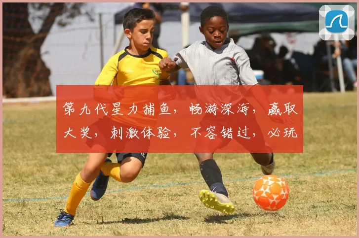 第九代星力捕鱼，畅游深海，赢取大奖，刺激体验，不容错过，必玩游戏
